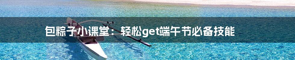 包粽子小课堂:轻松get端午节必备技能