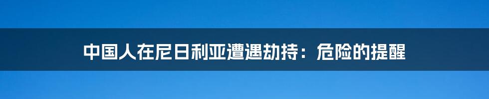 中国人在尼日利亚遭遇劫持:危险的提醒
