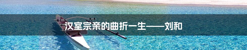 汉室宗亲的曲折一生——刘和