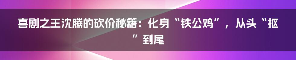 喜剧之王沈腾的砍价秘籍:化身“铁公鸡”,从头“抠”到尾