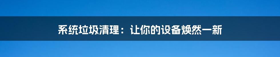 系统垃圾清理：让你的设备焕然一新