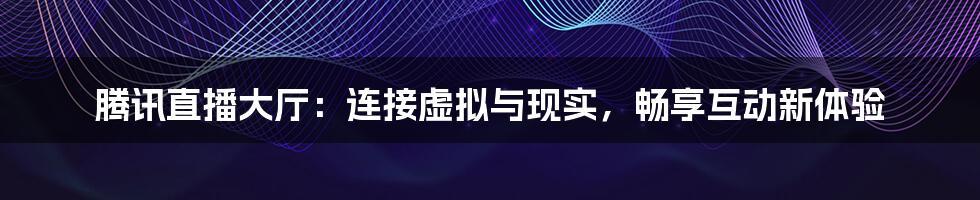 腾讯直播大厅：连接虚拟与现实，畅享互动新体验