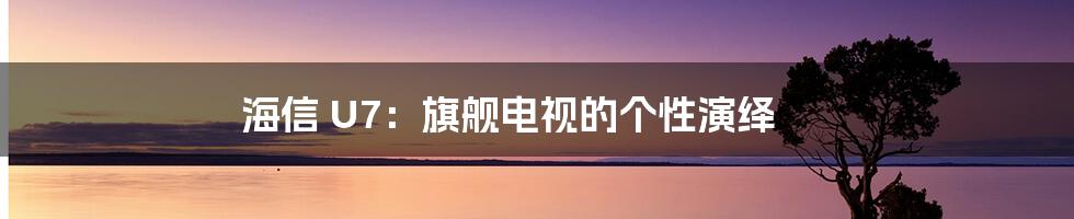 海信 U7:旗舰电视的个性演绎