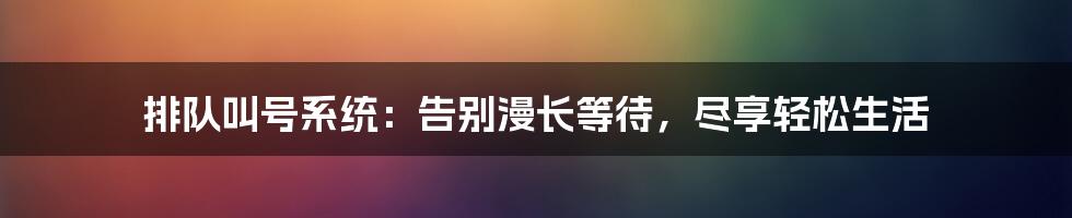 排队叫号系统：告别漫长等待，尽享轻松生活