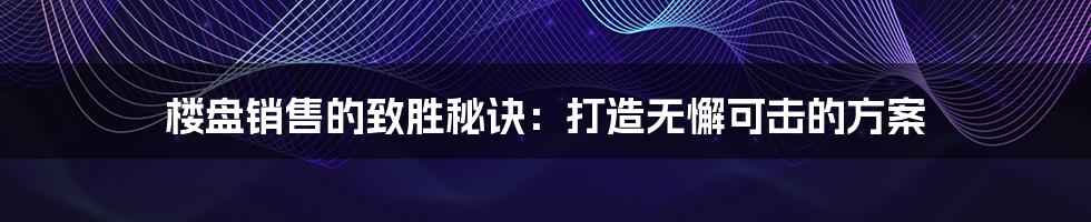 楼盘销售的致胜秘诀：打造无懈可击的方案