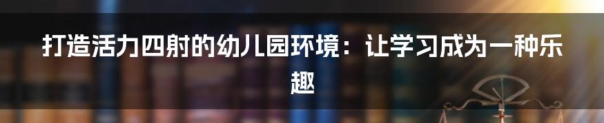 打造活力四射的幼儿园环境:让学习成为一种乐趣