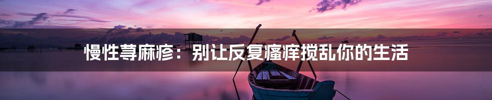 慢性荨麻疹:别让反复瘙痒搅乱你的生活