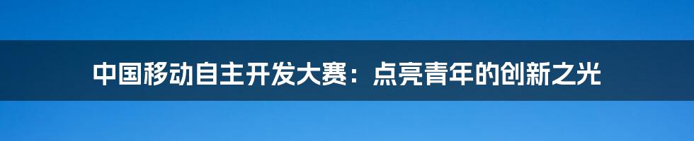 中国移动自主开发大赛:点亮青年的创新之光