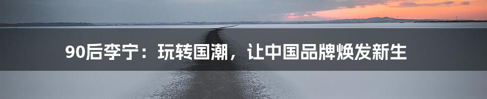 90后李宁:玩转国潮,让中国品牌焕发新生
