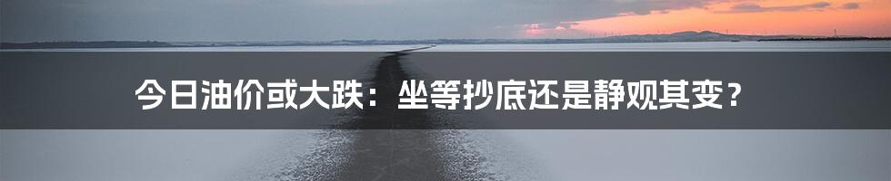 今日油价或大跌：坐等抄底还是静观其变？