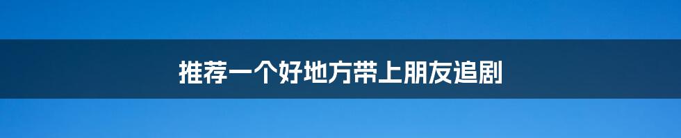 推荐一个好地方带上朋友追剧