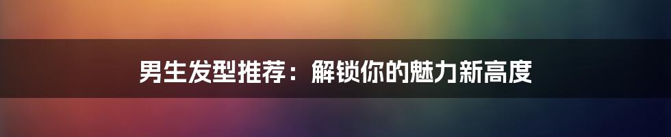 男生发型推荐:解锁你的魅力新高度
