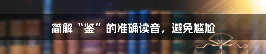 简解“鉴”的准确读音,避免尴尬