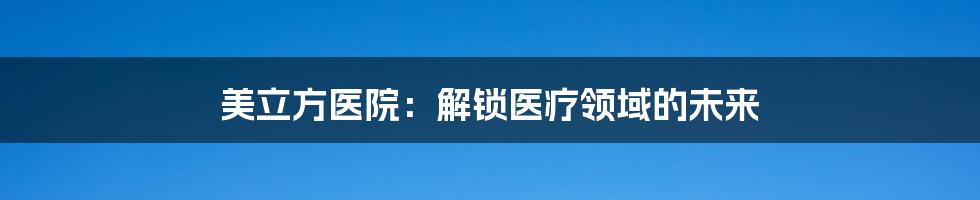 美立方医院：解锁医疗领域的未来