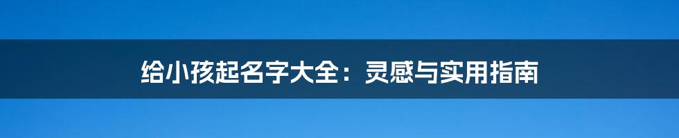 给小孩起名字大全:灵感与实用指南