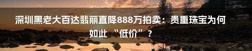 深圳黑老大百达翡丽直降888万拍卖：贵重珠宝为何如此 “低价”？