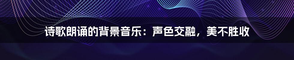 诗歌朗诵的背景音乐:声色交融,美不胜收