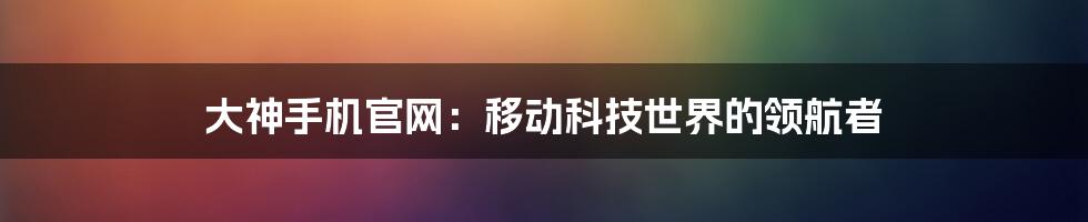 大神手机官网：移动科技世界的领航者