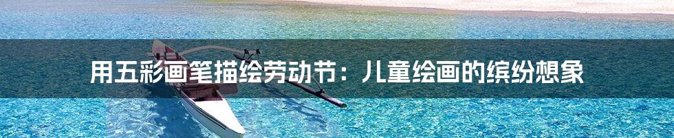 用五彩画笔描绘劳动节:儿童绘画的缤纷想象