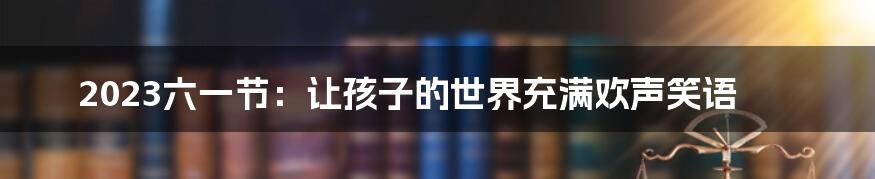 2023六一节:让孩子的世界充满欢声笑语