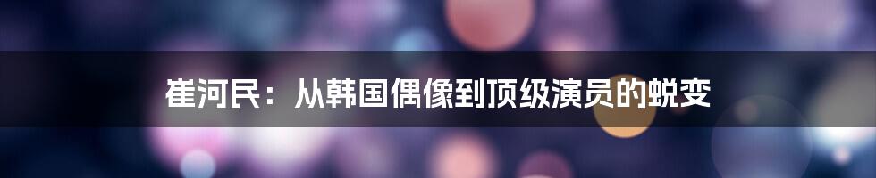 崔河民：从韩国偶像到顶级演员的蜕变