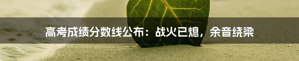 高考成绩分数线公布:战火已熄,余音绕梁