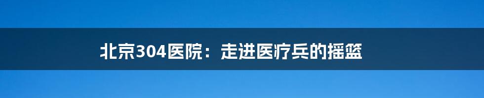 北京304医院:走进医疗兵的摇篮