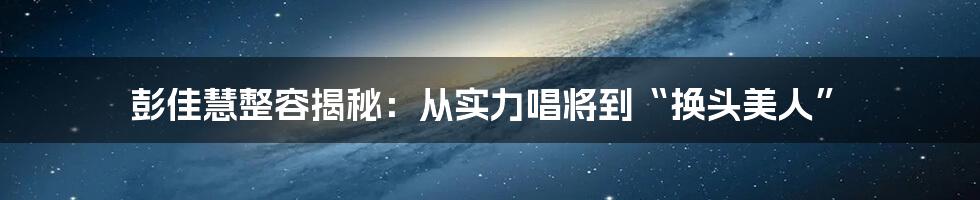 彭佳慧整容揭秘：从实力唱将到“换头美人”