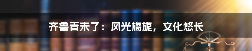 齐鲁青未了：风光旖旎，文化悠长