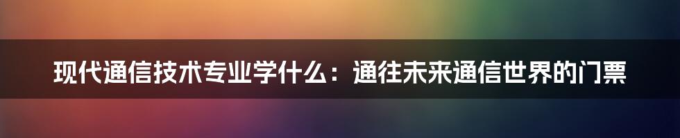 现代通信技术专业学什么:通往未来通信世界的门票