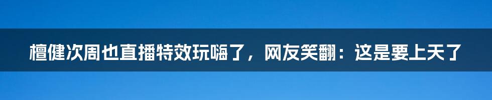 檀健次周也直播特效玩嗨了,网友笑翻:这是要上天了