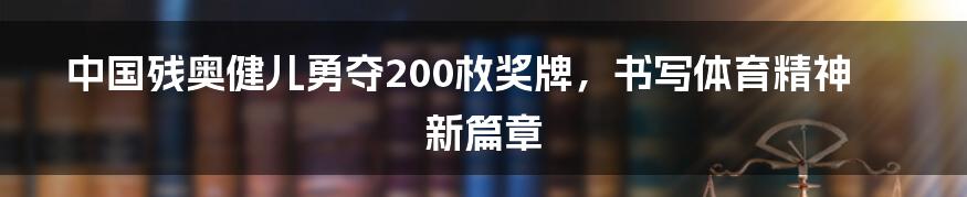 中国残奥健儿勇夺200枚奖牌,书写体育精神新篇章