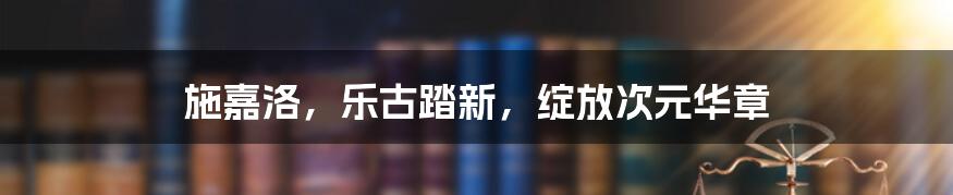 施嘉洛,乐古踏新,绽放次元华章