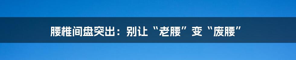 腰椎间盘突出:别让“老腰”变“废腰”