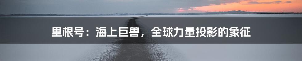 里根号:海上巨兽,全球力量投影的象征