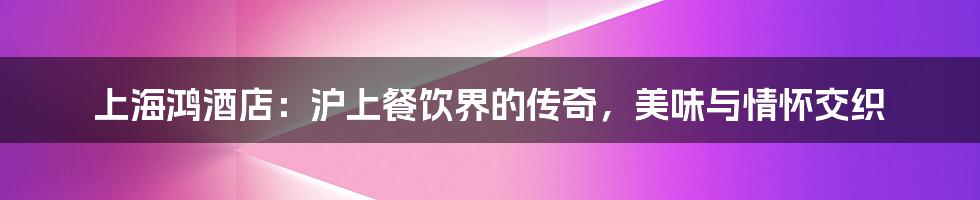 上海鸿酒店:沪上餐饮界的传奇,美味与情怀交织
