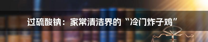 过硫酸钠:家常清洁界的“冷门炸子鸡”