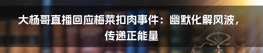 大杨哥直播回应梅菜扣肉事件:幽默化解风波,传递正能量
