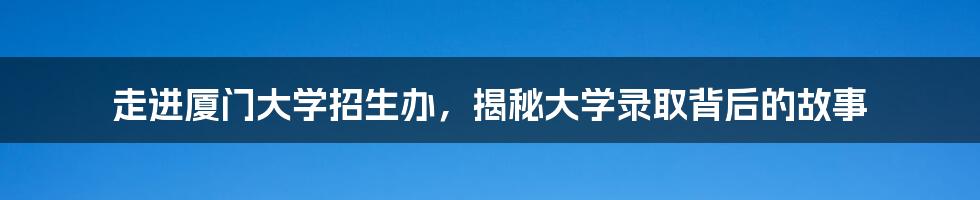 走进厦门大学招生办,揭秘大学录取背后的故事