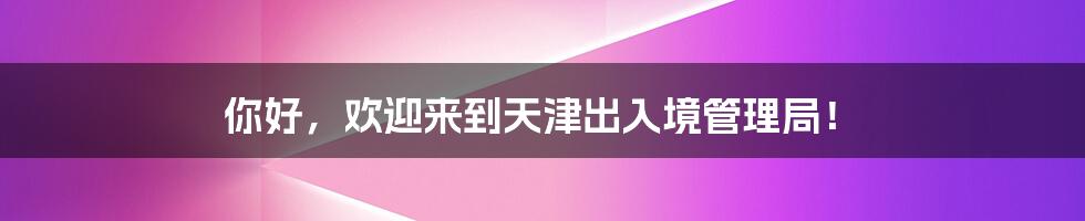 你好,欢迎来到天津出入境管理局!
