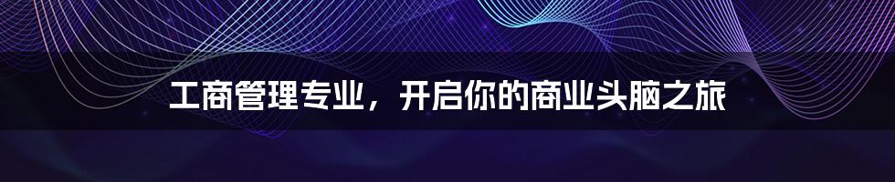工商管理专业,开启你的商业头脑之旅