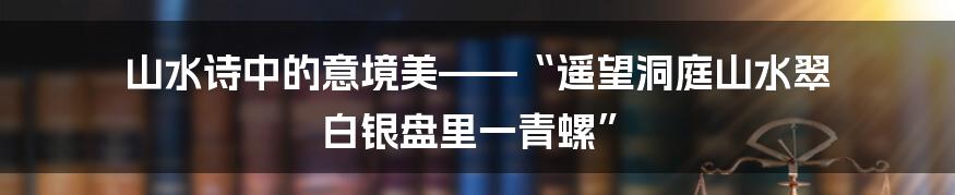 山水诗中的意境美——“遥望洞庭山水翠 白银盘里一青螺”