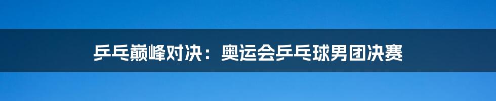 乒乓巅峰对决:奥运会乒乓球男团决赛