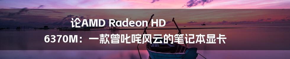 论AMD Radeon HD 6370M:一款曾叱咤风云的笔记本显卡