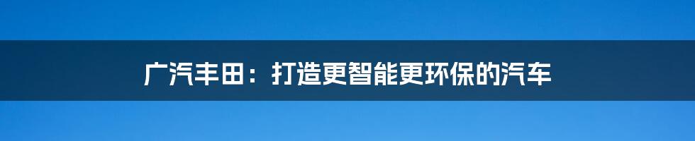 广汽丰田:打造更智能更环保的汽车