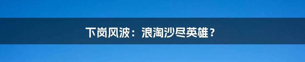 下岗风波:浪淘沙尽英雄?