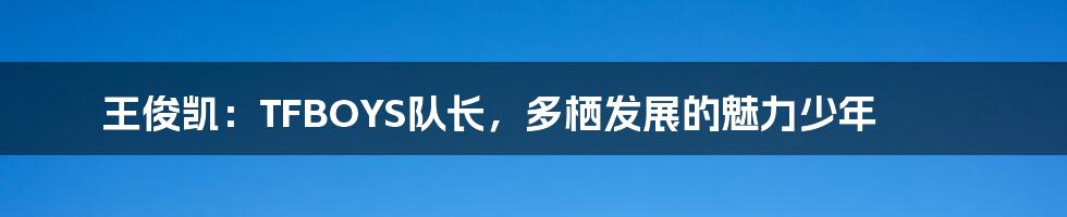 王俊凯:TFBOYS队长,多栖发展的魅力少年