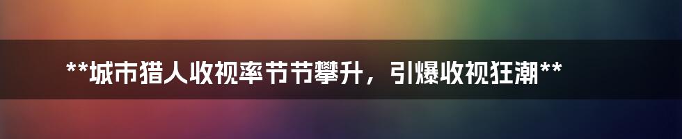 **城市猎人收视率节节攀升,引爆收视狂潮**