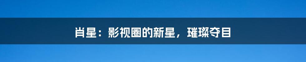 肖星:影视圈的新星,璀璨夺目