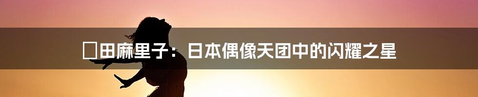 篠田麻里子:日本偶像天团中的闪耀之星